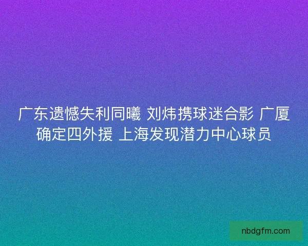 广东遗憾失利同曦 刘炜携球迷合影 广厦确定四外援 上海发现潜力中心球员