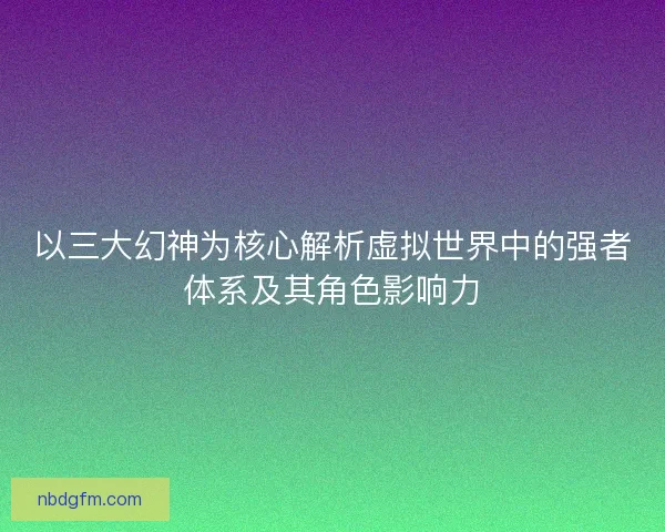 以三大幻神为核心解析虚拟世界中的强者体系及其角色影响力