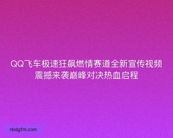 QQ飞车极速狂飙燃情赛道全新宣传视频震撼来袭巅峰对决热血启程