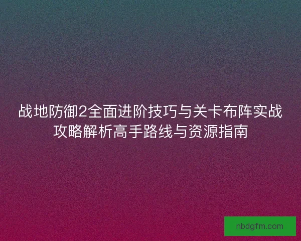 战地防御2全面进阶技巧与关卡布阵实战攻略解析高手路线与资源指南