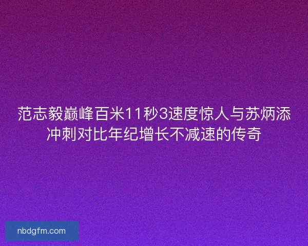 范志毅巅峰百米11秒3速度惊人与苏炳添冲刺对比年纪增长不减速的传奇