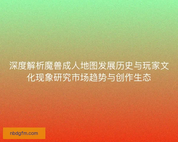 深度解析魔兽成人地图发展历史与玩家文化现象研究市场趋势与创作生态