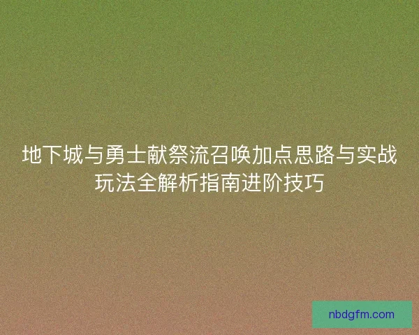 地下城与勇士献祭流召唤加点思路与实战玩法全解析指南进阶技巧