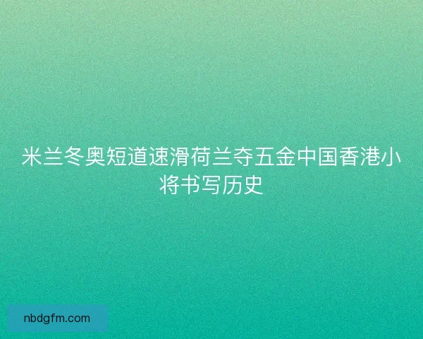 米兰冬奥短道速滑荷兰夺五金中国香港小将书写历史