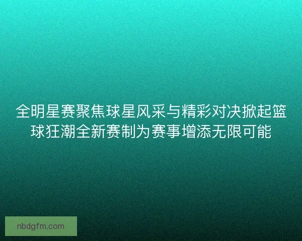 全明星赛聚焦球星风采与精彩对决掀起篮球狂潮全新赛制为赛事增添无限可能