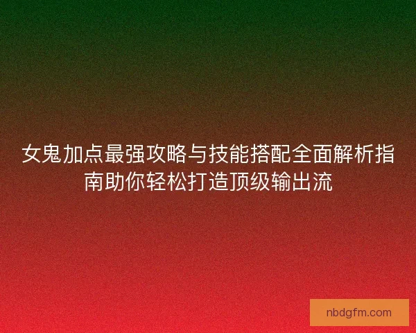 女鬼加点最强攻略与技能搭配全面解析指南助你轻松打造顶级输出流