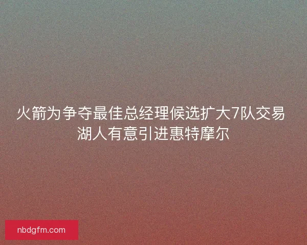 火箭为争夺最佳总经理候选扩大7队交易 湖人有意引进惠特摩尔