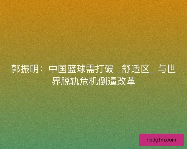 郭振明：中国篮球需打破 _舒适区_ 与世界脱轨危机倒逼改革