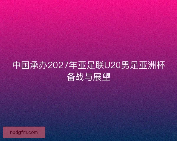 中国承办2027年亚足联U20男足亚洲杯备战与展望