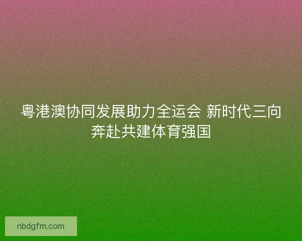 粤港澳协同发展助力全运会 新时代三向奔赴共建体育强国