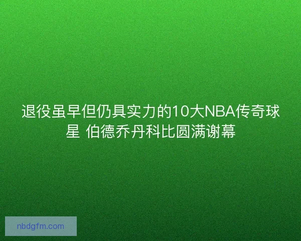 退役虽早但仍具实力的10大NBA传奇球星 伯德乔丹科比圆满谢幕