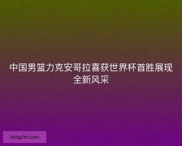 中国男篮力克安哥拉喜获世界杯首胜展现全新风采