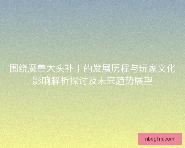 围绕魔兽大头补丁的发展历程与玩家文化影响解析探讨及未来趋势展望