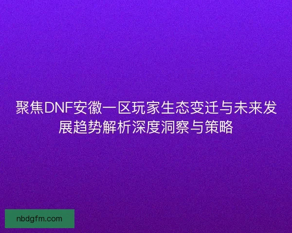 聚焦DNF安徽一区玩家生态变迁与未来发展趋势解析深度洞察与策略