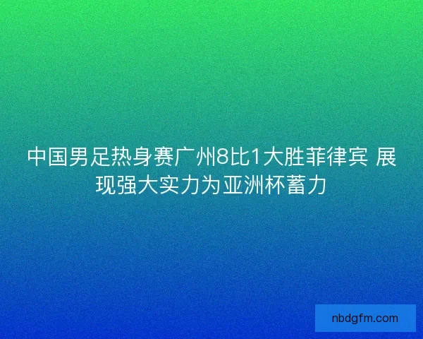 中国男足热身赛广州8比1大胜菲律宾 展现强大实力为亚洲杯蓄力