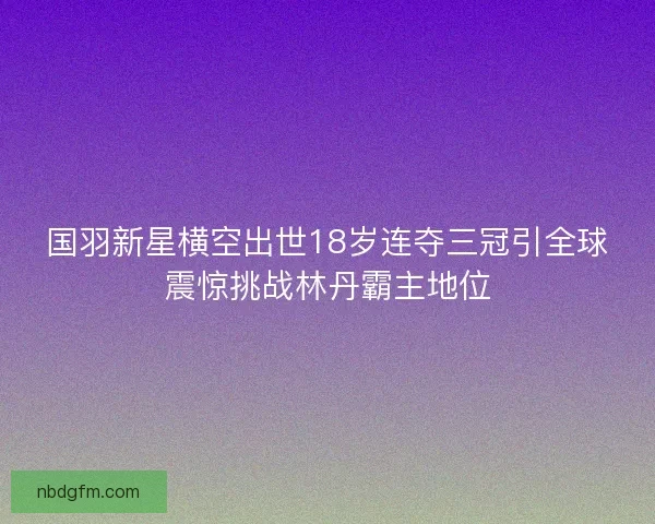 国羽新星横空出世18岁连夺三冠引全球震惊挑战林丹霸主地位