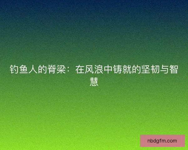 钓鱼人的脊梁：在风浪中铸就的坚韧与智慧