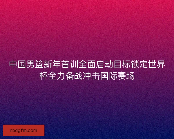 中国男篮新年首训全面启动目标锁定世界杯全力备战冲击国际赛场