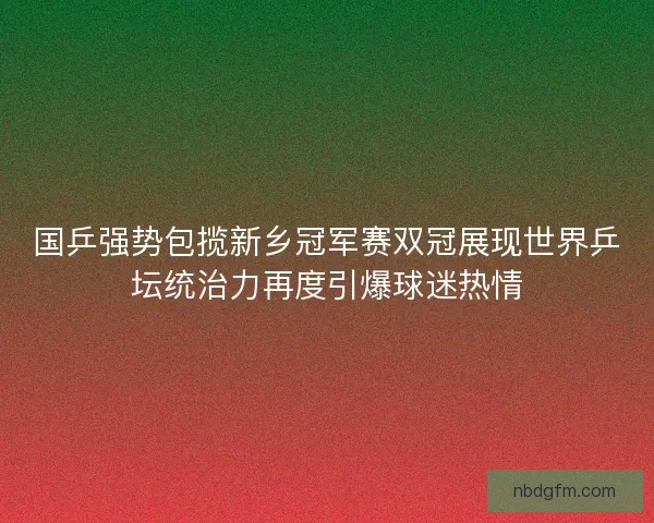 国乒强势包揽新乡冠军赛双冠展现世界乒坛统治力再度引爆球迷热情