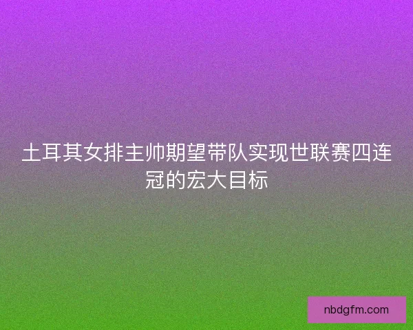 土耳其女排主帅期望带队实现世联赛四连冠的宏大目标