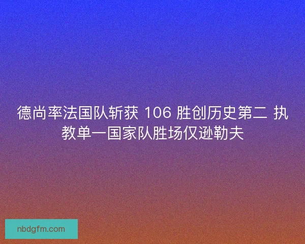 德尚率法国队斩获 106 胜创历史第二 执教单一国家队胜场仅逊勒夫