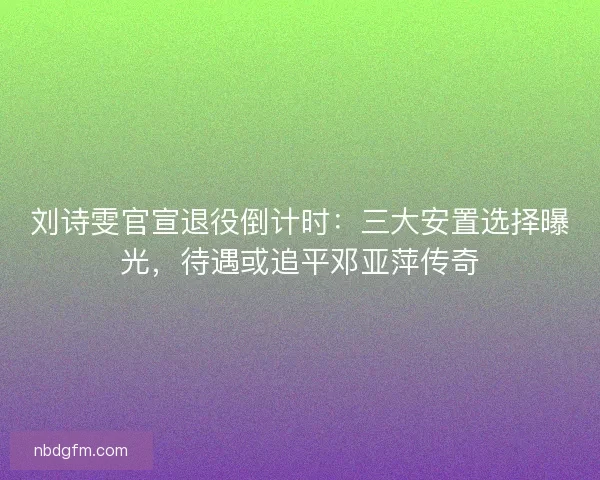 刘诗雯官宣退役倒计时：三大安置选择曝光，待遇或追平邓亚萍传奇