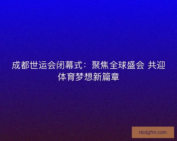 成都世运会闭幕式：聚焦全球盛会 共迎体育梦想新篇章