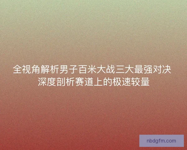 全视角解析男子百米大战三大最强对决 深度剖析赛道上的极速较量