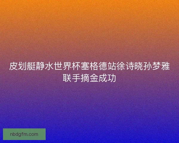 皮划艇静水世界杯塞格德站徐诗晓孙梦雅联手摘金成功
